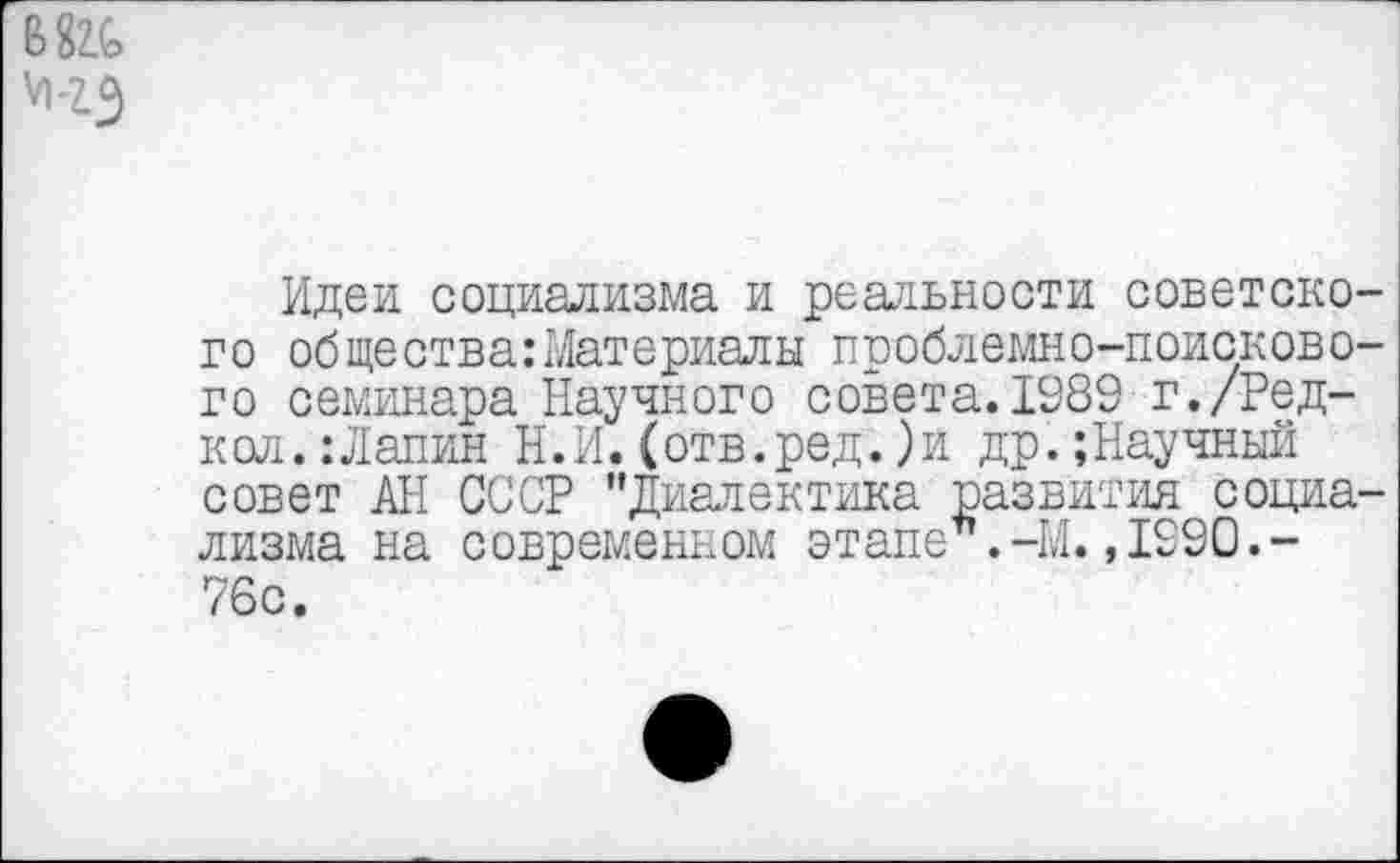 ﻿т
Идеи социализма и реальности советского общества:Материалы проблемно-поискового семинара Научного совета.1989 г./Ред-кол.: Лапин Н.И.(отв.ред.)и др.;Научный совет АН СССР "Диалектика развития социализма на современном этапе .-М.,1990.-76с.